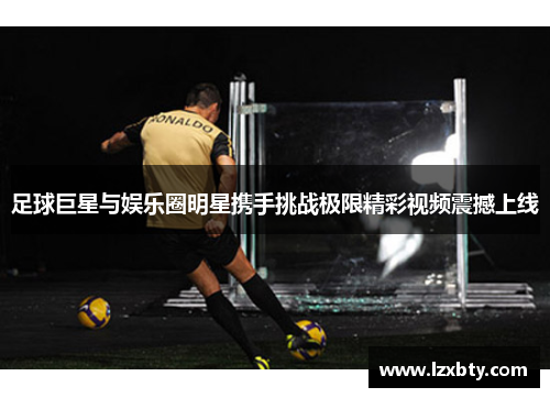 足球巨星与娱乐圈明星携手挑战极限精彩视频震撼上线