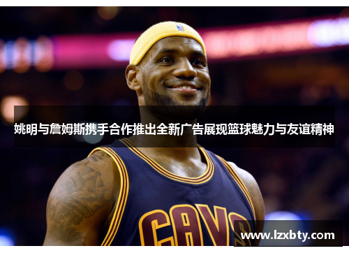 姚明与詹姆斯携手合作推出全新广告展现篮球魅力与友谊精神
